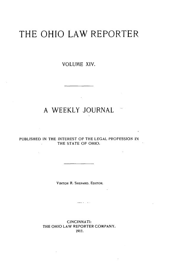 handle is hein.statereports/ohlwrep0014 and id is 1 raw text is: 







THE OHIO LAW REPORTER






              VOLUME XIV.










        A WEEKLY JOURNAL






PUBLISHED IN THE INTEREST OF THE LEGAL PROFESSION IN
             THE STATE OF OHIO.









             VINTON R. SHEPARD, EDITOR.









                CINCINNATI:
        THE OHIO LAW REPORTER COMPANY.
                   1917.


