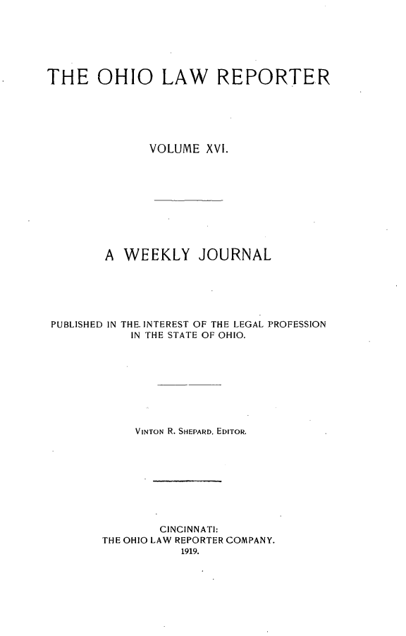 handle is hein.statereports/ohlwrep0016 and id is 1 raw text is: 






THE OHIO LAW REPORTER






              VOLUME XVI.










        A WEEKLY JOURNAL






 PUBLISHED IN THE. INTEREST OF THE LEGAL PROFESSION
            IN THE STATE OF OHIO.









            VINTON R. SHEPARD, EDITOR.









                CINCINNATI:
        THE OHIO LAW REPORTER COMPANY.
                   1919.


