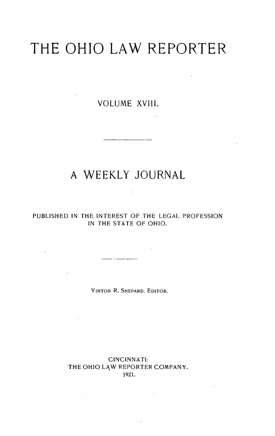 handle is hein.statereports/ohlwrep0018 and id is 1 raw text is: 






THE OHIO LAW REPORTER







             VOLUME XVilI.










        A WEEKLY JOURNAL





PUBLISHED IN THE INTEREST OF THE LEGAL PROFESSION
           IN THE STATE OF OHIO.









           VINTON R. SHEPARD, EDITOR.









               CINCINNATI:
       THE OHIO LAW REPORTER COMPANY.


