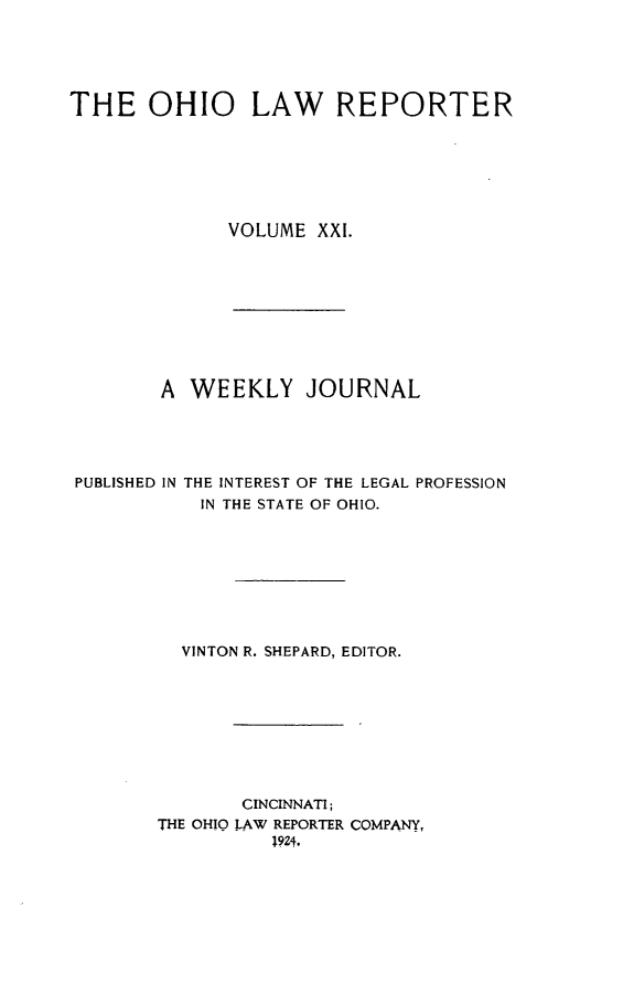 handle is hein.statereports/ohlwrep0021 and id is 1 raw text is: 





THE OHIO LAW REPORTER






              VOLUME XXI.









        A WEEKLY JOURNAL




PUBLISHED IN THE INTEREST OF THE LEGAL PROFESSION
           IN THE STATE OF OHIO.








           VINTON R. SHEPARD, EDITOR.









               CINCINNATI;
        THE OHIO LAW REPORTER COMPANY,
                  1924.



