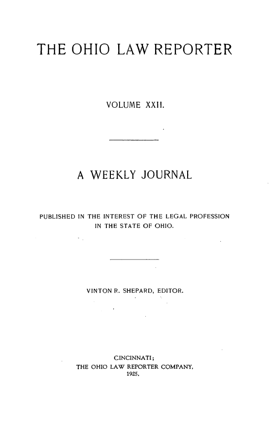 handle is hein.statereports/ohlwrep0022 and id is 1 raw text is: 






THE OHIO LAW REPORTER







              VOLUME XXII.










        A WEEKLY JOURNAL





 PUBLISHED IN THE INTEREST OF THE LEGAL PROFESSION
           IN THE STATE OF OHIO.









           VINTON R. SHEPARD, EDITOR.









               CINCINNATI;
        THE OHIO LAW REPORTER COMPANY,
                  19Z5.


