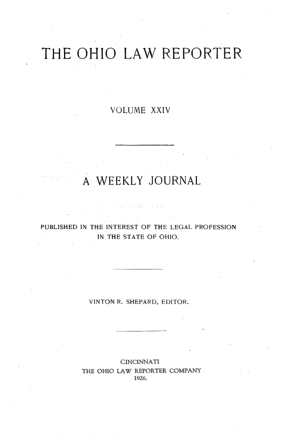 handle is hein.statereports/ohlwrep0024 and id is 1 raw text is: 






THE OHIO LAW REPORTER







             VOLUME XXIV









        A WEEKLY JOURNAL





PUBLISHED IN THE INTEREST OF THE LEGAL PROFESSION
           IN THE STATE OF OHIO.








         VINTON R. SHEPARD, EDITOR.








               CINCINNATI
        THE OHIO LAW REPORTER COMPANY
                  1926.


