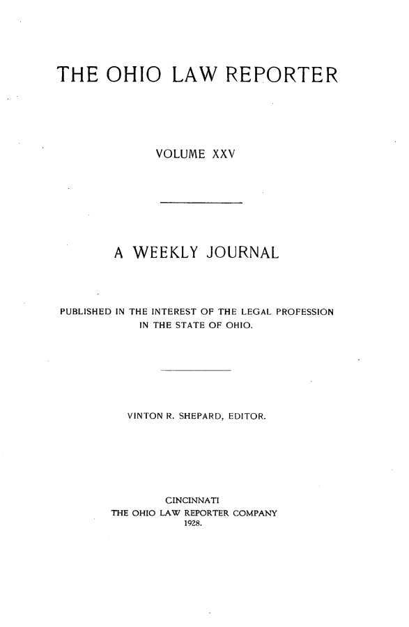 handle is hein.statereports/ohlwrep0025 and id is 1 raw text is: 






THE OHIO LAW REPORTER







              VOLUME XXV


       A WEEKLY JOURNAL





PUBLISHED IN THE INTEREST OF THE LEGAL PROFESSION
           IN THE STATE OF OHIO.








         VINTON R. SHEPARD, EDITOR.








              CINCINNATI
       THE OHIO LAW REPORTER COMPANY
                 1928.


