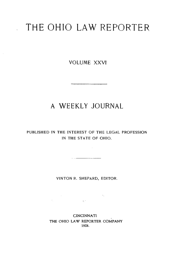 handle is hein.statereports/ohlwrep0026 and id is 1 raw text is: 





THE OHIO LAW REPORTER







             VOLUME XXVI










        A WEEKLY JOURNAL





PUBLISHED IN THE INTEREST OF THE LEGAL PROFESSION
           IN THE STATE OF OHIO.









         VINTON R. SHEPARD, EDITOR.








               CINCINNATI
       THE OHIO LAW REPORTER COMPANY
                 19Z8.


