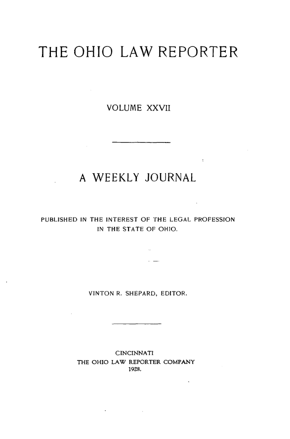 handle is hein.statereports/ohlwrep0027 and id is 1 raw text is: 






THE OHIO LAW REPORTER







             VOLUME XXVII










        A WEEKLY JOURNAL





PUBLISHED IN THE INTEREST OF THE LEGAL PROFESSION
           IN THE STATE OF OHIO.









           VINTON R. SHEPARD, EDITOR.








               CINCINNATI
       THE OHIO LAW REPORTER COMPANY
                 19Z8,


