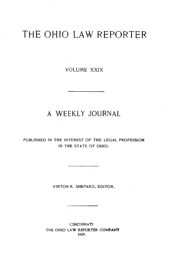 handle is hein.statereports/ohlwrep0029 and id is 1 raw text is: 






THE OHIO LAW REPORTER







             VOLUME XXIX









        A WEEKLY JOURNAL


PUBLISHED IN


THE INTEREST OF THE LEGAL PROFESSION
IN THE STATE OF OHIO.


  VINTON R. SHEPARD, EDITOR.








       CINCINNATI
THE OHIO LAW REPORTER COMPANY
          19Z9.


