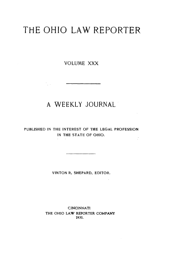 handle is hein.statereports/ohlwrep0030 and id is 1 raw text is: 






THE OHIO LAW REPORTER







             VOLUME XXX


       A WEEKLY JOURNAL





PUBLISHED IN THE INTEREST OF THE LEGAL PROFESSION
           IN THE STATE OF OHIO.








         VINTON R. SHEPARD, EDITOR.








              CINCINNATI
       THE OHIO LAW REPORTER COMPANY
                 1930.



