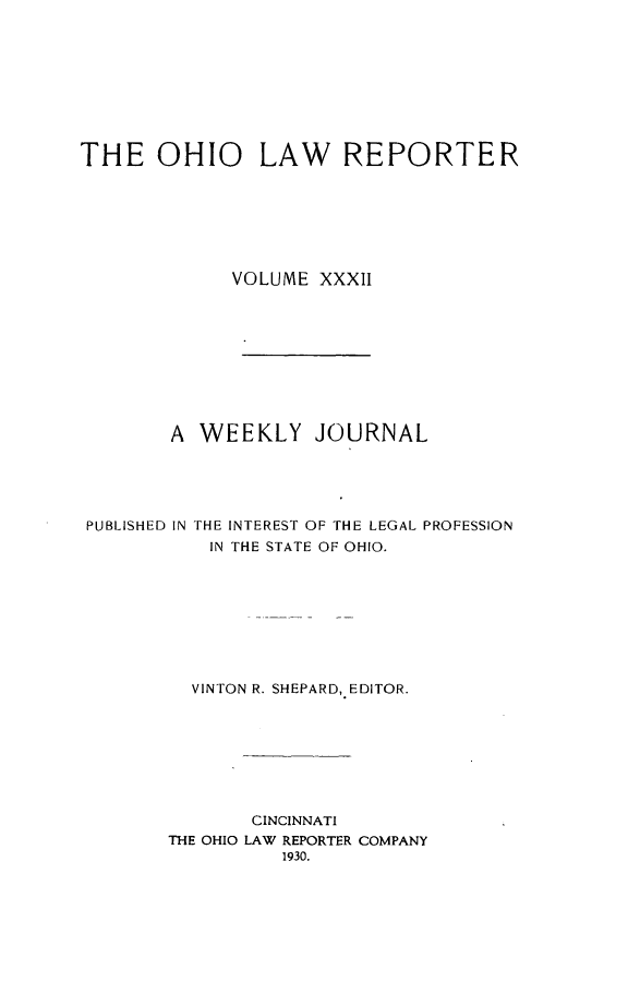 handle is hein.statereports/ohlwrep0032 and id is 1 raw text is: 









THE OHIO LAW REPORTER







             VOLUME XXXII










        A WEEKLY JOURNAL





 PUBLISHED IN THE INTEREST OF THE LEGAL PROFESSION
           IN THE STATE OF OHIO.









           VINTON R. SHEPARD, EDITOR.


       CINCINNATI
THE OHIO LAW REPORTER COMPANY
          1930.


