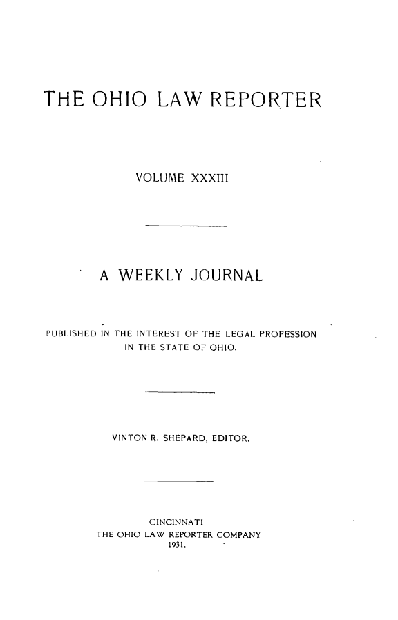 handle is hein.statereports/ohlwrep0033 and id is 1 raw text is: 









THE OHIO LAW REPORTER







             VOLUME XXXIII









        A WEEKLY JOURNAL





PUBLISHED IN THE INTEREST OF THE LEGAL PROFESSION
           IN THE STATE OF OHIO.








         VINTON R. SHEPARD, EDITOR,








               CINCINNATI
       THE OHIO LAW REPORTER COMPANY
                 1931.


