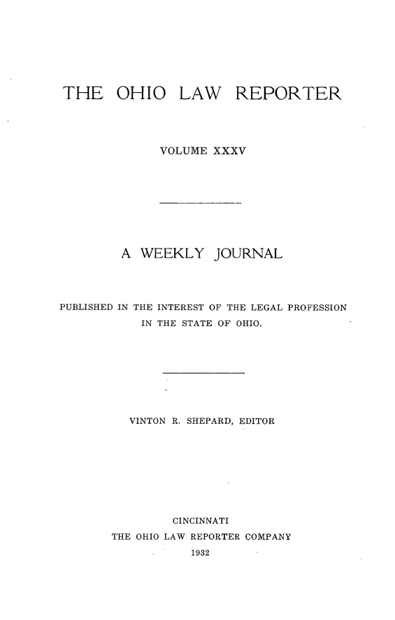 handle is hein.statereports/ohlwrep0035 and id is 1 raw text is: 








THE OHIO


LAW REPORTER


VOLUME XXXV


A WEEKLY


JOURNAL


PUBLISHED IN THE INTEREST OF THE LEGAL PROFESSION

           IN THE STATE OF OHIO.










           VINTON R. SHEPARD, EDITOR










                CINCINNATI
       T'HE OHIO LAW REPORTER COMPANY


1932


