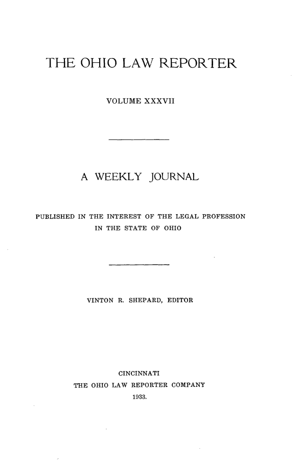 handle is hein.statereports/ohlwrep0037 and id is 1 raw text is: 








THE OHIO LAW REPORTER




           VOLUME XXXVII










       A WEEKLY JOURNAL


PUBLISHED IN


THE INTEREST OF THE LEGAL
IN THE STATE OF OHIO


PROFESSION


  VINTON R. SHEPARD, EDITOR










        CINCINNATI
THE OHIO LAW REPORTER COMPANY

           1933.


