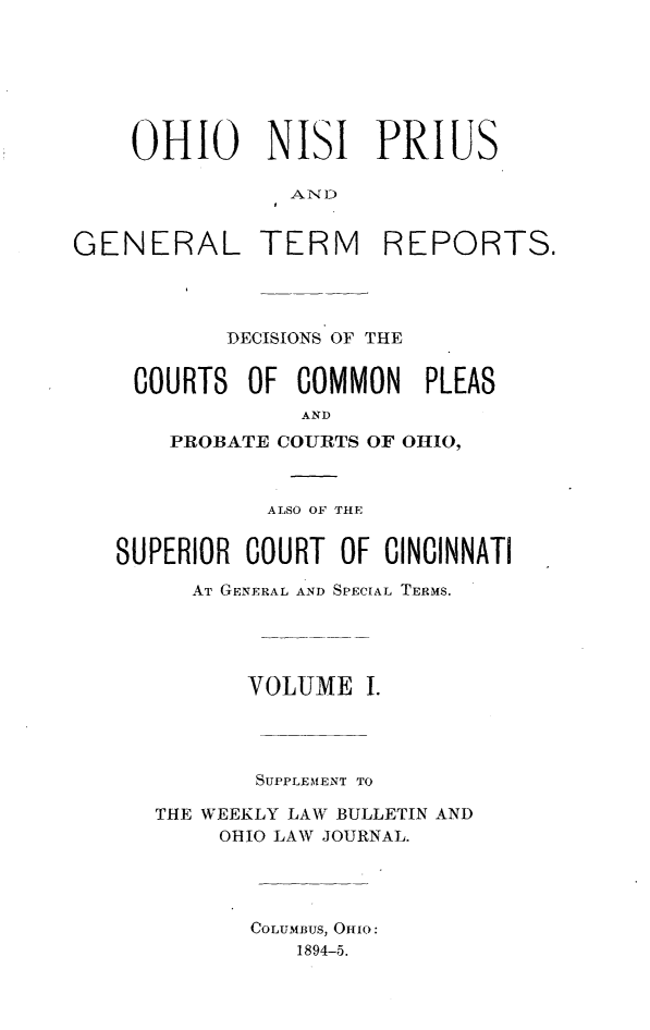 handle is hein.statereports/ohnipis0001 and id is 1 raw text is: 







    OHIO NISI PRIUS

                AND

GENERAL TERM REPORTS.


        DECISIONS OF THE


 COURTS OF COMMON     PLEAS
             AND
    PROBATE COURTS OF OHIO,



           ALSO OF THE


SUPERIOR COURT OF CINCINNATI

     AT GENERAL AND SPECIAL TERMS.





         VOLUME I.




         SUPPLEIMENT TO

   THE WEEKLY LAW BULLETIN AND
       OHIO LAW JOURNAL.




          COLUMBUS, OHIO:
             1894-5.


