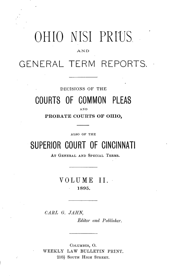 handle is hein.statereports/ohnipis0002 and id is 1 raw text is: 






    OHIO NISI PRIUS.

                AND

GENERAL TERM REPORTS.


        DECISIONS OF THE


 COURTS OF COMMON PLEAS
              AND
    PROBATE COURTS OF OIHIO,



           ALSO OF THE

SUPERIOR COURT OF CINCINNATI

      AT GENERAL AND SPECIAL TERMS.


VOLUME
     1895.


II.


CARL G. TAHN,
         Pditor and Publisher.


        COLUMBUS, 0.
WEEKLY LAW BULLETIN PRINT.
    2102  SOUTH HIGH STREET.


