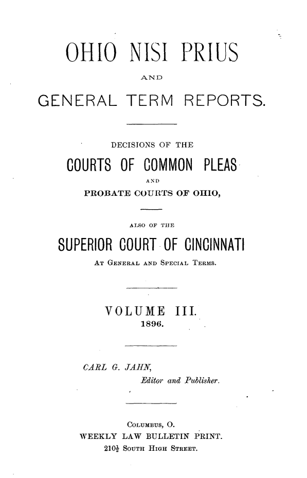 handle is hein.statereports/ohnipis0003 and id is 1 raw text is: 





    OHIO NISI PRIUS

                AND


GENERAL TERM REPORTS.


       DECISIONS OF THE


COURTS OF COMMON PLEAS
            AND
   PROBATE COURTS OF OHIO,


           ALSO OF THE

SUPERIOR COURT-OF CINCINNATI
      AT GENERAL AND SPECIAL TERMS.





      VOLUME III.
             1896.


CARL G. JAHN,
         Editor and Publisher.


       COLUMBUS, 0.
WEEKLY LAW BULLETIN PRINT.
    210J SOUTH HIGH STREET.


