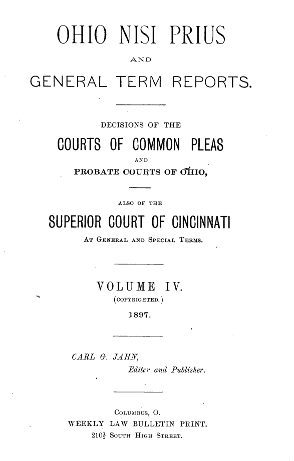handle is hein.statereports/ohnipis0004 and id is 1 raw text is: 



    OHIO NISI PRIUS

                AND


GENERAL TERM REPORTS.


        DECISIONS OF THE


 COURTS OF COMMON PLEAS
              AND
    PROBATE COURTS OF 01tlO,



           ALSO OF THE


SUPERIOR COURT OF CINCINNATI
      AT GENERAL AND SPECIAL TERMS.





        VOLUME IV.
           (COPYRIGTED.)

             1897.


CARL G. JAH,
         Editcr and Publisher.


        COLUMBUS, 0.
WEEKLY LAW BULLETIN PRINT.
    210 SOUTH HIGH STREET.


