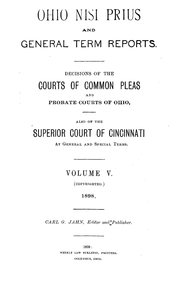 handle is hein.statereports/ohnipis0005 and id is 1 raw text is: 


     0I0 NISI PRIUS

                 AND


GENERAL TERM REPORTS.




            DECISIONS OF THE


     COURTS OF COMMON      PLEAS
                  AND
       PROBATE COURTS OF OHIO,



               ALSO OF THE


   SUPERIOR COURT OF CINCINNATI
         IT GENERAL AND SPECIAL TERMS.





            VOLUME. V.

               (COPY]RIGH]TED.)

                 1898.




       CARL G. JAHN, Editor andiPublisher.




                 1898:
           WEEKLY LAW BULLETIN, PRINTERS.
               COLUMBUS, OHIO.


