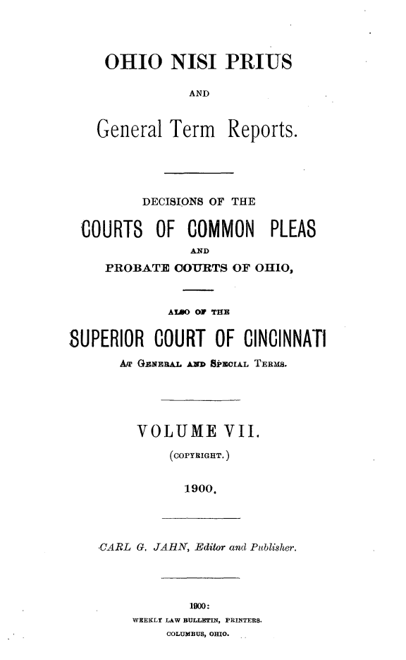 handle is hein.statereports/ohnipis0007 and id is 1 raw text is: 




     OHIO NISI PRIUS

                AND


    General Term Reports.





          DECISIONS OF THE


  COURTS   OF COMMON      PLEAS
                ANID
     PROBATE COURTS OF OHIO,



             ALDO OF THE


8UPERIOR   COURT OF CINCINNATI
       Am GE.NERAL AND SPECIAL TERMS.





         VOLUME VII.

             (COPYRIGHT.)


               1900.




    CARL G. JAII, Editor and Publisher.




                1900:
        WEEKLY LAW BULLETIN, PRINTERS.
             COLUMBUS, OHIO.


