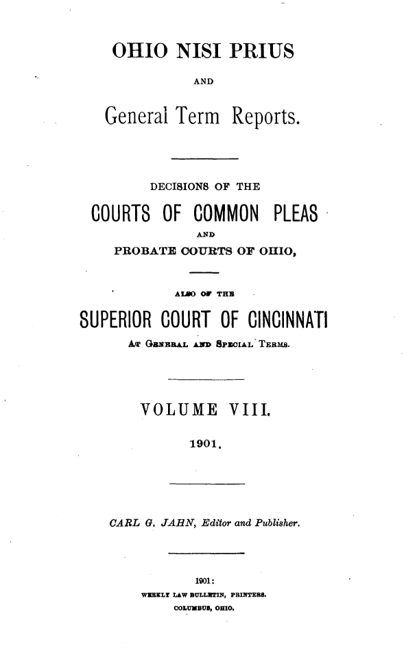 handle is hein.statereports/ohnipis0008 and id is 1 raw text is: 



OHIO NISI PRIUS

            AND


General Term Reports.


         DECISIONS OF THE


  COURTS OF COMMON PLEAS
               AND
     PROBATE COURTS OF OHIO,



             AL OF THE


SUPERIOR COURT OF CINCINNATI

      Amu GaxEW.. A SPmCIAL TEBms,





        VOLUME VIII.


               1901.


CARL G. JARN, Editor and Publisher.


       1901:
WEEKLr LAW BULLITIN, PRINTERS.
    COLUMBUS, OHIO.


