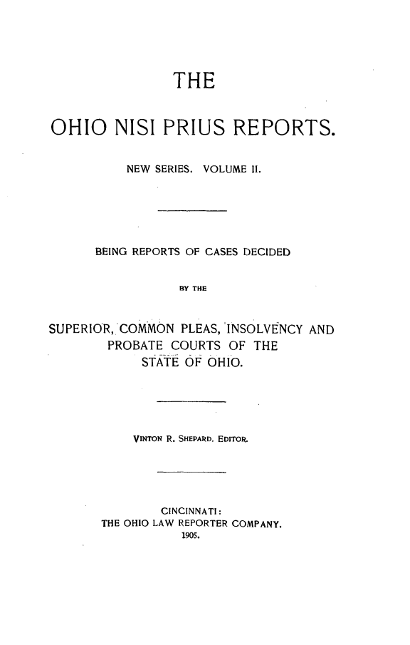 handle is hein.statereports/ohnispns0002 and id is 1 raw text is: 






THE


OHIO NISI PRIUS REPORTS.


          NEW SERIES. VOLUME II.






      BEING REPORTS OF CASES DECIDED


                 RY THE



SUPERIOR, COMMON  PLEAS, 'INSOLVENCY AND
        PROBATE COURTS  OF THE
            STATE OF OHIO.


    VINTON R. SHEPARD. EDITOR.





        CINCINNATI:
THE OHIO LAW REPORTER COMPANY.
           1905.


