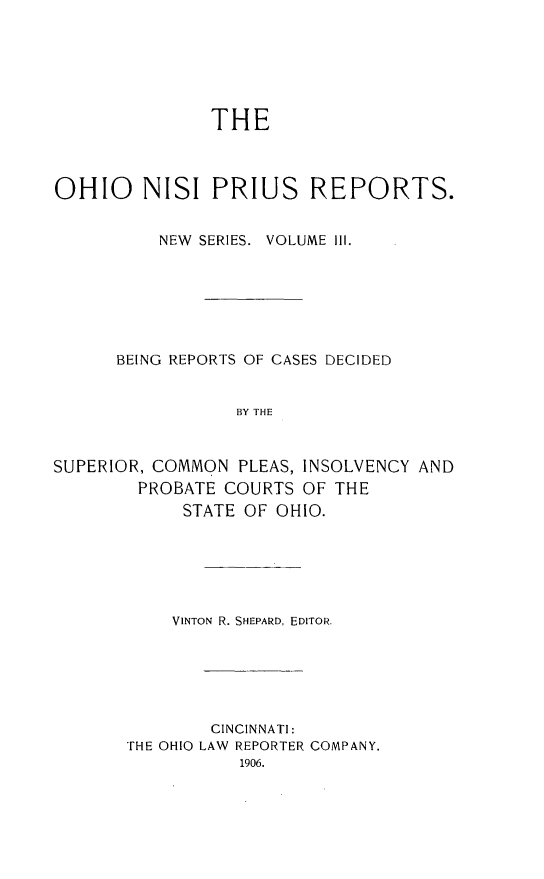 handle is hein.statereports/ohnispns0003 and id is 1 raw text is: 






THE


OHIO NISI PRIUS REPORTS.


          NEW SERIES. VOLUME Ill.







      BEING REPORTS OF CASES DECIDED


                 BY THE



SUPERIOR, COMMON  PLEAS, INSOLVENCY AND
        PROBATE COURTS  OF THE
            STATE OF OHIO.


    VINTON R. SHEPARD, EDITOR.






        CINCINNATI:
THE OHIO LAW REPORTER COMPANY.
           1906.


