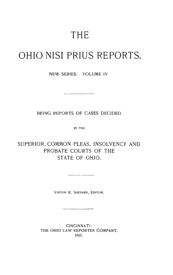 handle is hein.statereports/ohnispns0004 and id is 1 raw text is: 






                THE



OHIO NISI PRIUS REPORTS.


          NEW SERIES. VOLUME IV







      BEING REPORTS OF CASES DECIDED


                 BY THE


SUPERIOR, COMMON PLEAS, INSOLVENCY AND
        PROBATE COURTS OF THE
            STATE OF OHIO.


    VINTON R. SHEPARD, EDITOR.






        CINCINNATI:
THE OHIO LAW REPORTER COMPANY.



