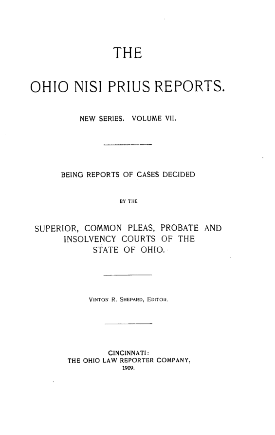 handle is hein.statereports/ohnispns0007 and id is 1 raw text is: 





THE


OHIO     NISI PRIUS REPORTS.


          NEW SERIES. VOLUME VII.






      BEING REPORTS OF CASES DECIDED


                 BY THE


 SUPERIOR, COMMON PLEAS, PROBATE AND
       INSOLVENCY COURTS OF THE
            STATE OF OHIO.


    VINTON R. SHEPARD, EDITOR.





        CINCINNATI:
THE OHIO LAW REPORTER COMPANY.
           1909.


