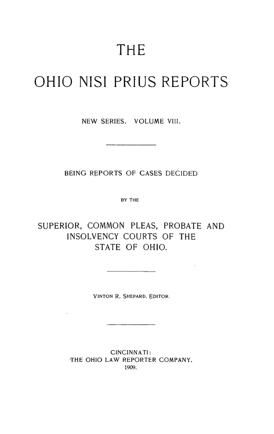 handle is hein.statereports/ohnispns0008 and id is 1 raw text is: 





THE


OHIO     NISI PRIUS REPORTS




         NEW SERIES. VOLUME VIII.






      BEING REPORTS OF CASES DECIDED


                 BY THE



 SUPERIOR, COMMON PLEAS, PROBATE AND
      INSOLVENCY COURTS OF THE
            STATE OF OHIO.


     VINTON R. SHEPARD, EDITOR.






        CINCINNATI:
THE OHIO LAW REPORTER COMPANY.


