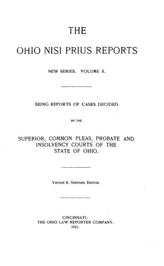 handle is hein.statereports/ohnispns0010 and id is 1 raw text is: 





                THE



OHIO     NISI PRIUS REPORTS



          NEW SERIES. VOLUME X.






      BEING REPORTS OF CASES DECIDED


                 BY THE



SUPERIOR, COMMON PLEAS, PROBATE AND
      INSOLVENCY COURTS OF THE
            STATE OF OHIO.


     VINTON R. SHEPARD, EDITOR.






        CINCINNATI:
THE OHIO LAW REPORTER COMPANY.
           1911.


