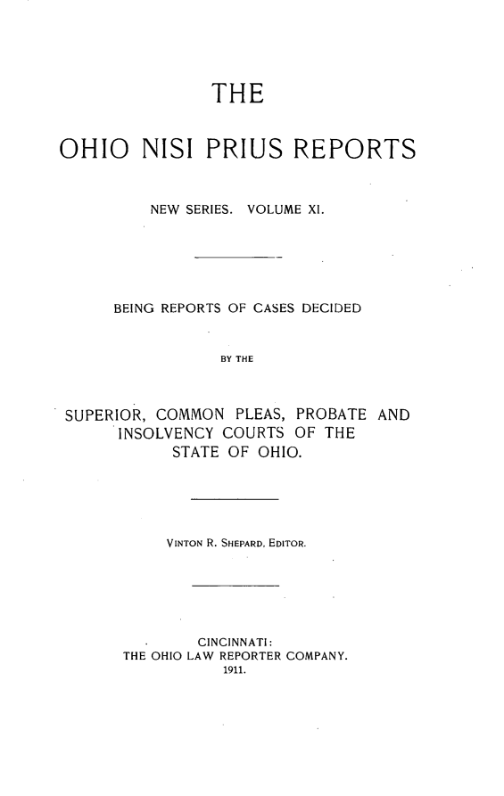 handle is hein.statereports/ohnispns0011 and id is 1 raw text is: 





                THE



OHIO     NISI PRIUS REPORTS



          NEW SERIES. VOLUME XI.






      BEING REPORTS OF CASES DECIDED


                 BY THE



 SUPERIOR, COMMON PLEAS, PROBATE AND
      INSOLVENCY COURTS OF THE
            STATE OF OHIO.


     VINTON R. SHEPARD, EDITOR.






        CINCINNATI:
THE OHIO LAW REPORTER COMPANY.
           1911.



