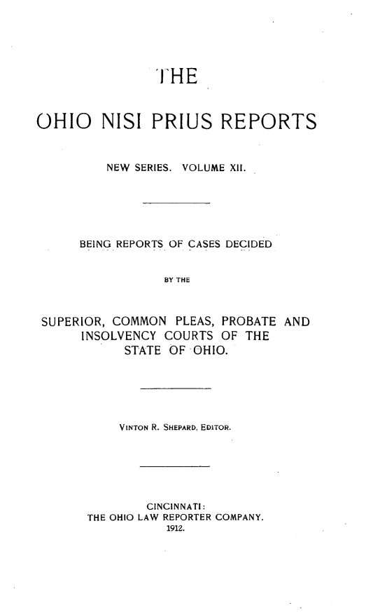handle is hein.statereports/ohnispns0012 and id is 1 raw text is: 





THE


OHIO     NISI PRIUS REPORTS



         NEW SERIES. VOLUME XII.






      BEING REPORTS OF CASES DECIDED


                 BY THE



 SUPERIOR, COMMON PLEAS, PROBATE AND
      INSOLVENCY COURTS OF THE
            STATE OF OHIO.


    VINTON R. SHEPARD, EDITOR.






        CINCINNATI:
THE OHIO LAW REPORTER COMPANY.
           1912.


