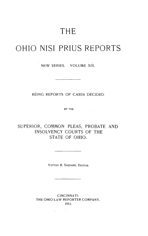 handle is hein.statereports/ohnispns0013 and id is 1 raw text is: 





THE


OHIO NISI PRIUS REPORTS


         NEW SERIES. VOLUME XIII.





      BEING REPORTS OF CASES DECIDED


                  BY THE


SUPERIOR, COMMON
      INSOLVENCY
            STATE


PLEAS, PROBATE AND
COURTS OF THE
OF OHIO.


    VINTON R. SHEPARD, EDITOR.





        CINCINNATI:
THE OHIO LAW REPORTER COMPANY.
           1913.


