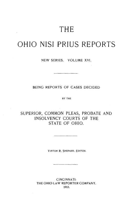 handle is hein.statereports/ohnispns0016 and id is 1 raw text is: 






                THE



OHIO     NISI PRIUS REPORTS



         NEW SERIES. VOLUME XVI.






      BEING REPORTS OF CASES DECIDED


                 BY THE



 SUPERIOR, COMMON PLEAS, PROBATE AND
      INSOLVENCY COURTS OF THE
            STATE OF OHIO.


    VINTON R. SHEPARD. EDITOR.







        CINCINNATI:
THE OHIO LAW REPORTER COMPANY.


