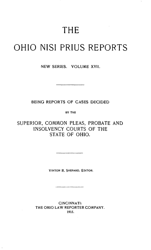 handle is hein.statereports/ohnispns0017 and id is 1 raw text is: 





                THE



OHIO     NISI PRIUS REPORTS



         NEW SERIES. VOLUME XVII.







      BEING REPORTS OF CASES DECIDED

                 BY THE

 SUPERIOR, COMMON PLEAS, PROBATE AND
      INSOLVENCY COURTS OF THE
            STATE OF OHIO.


    VINTON R. SHEPARD, EDITOR.






        CINCINNATI:
THE OHIO LAW REPORTER COMPANY.



