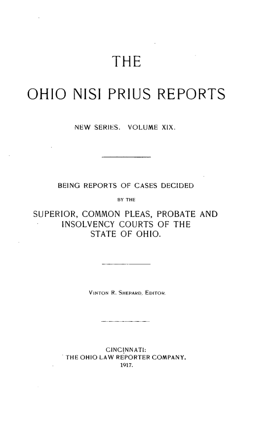 handle is hein.statereports/ohnispns0019 and id is 1 raw text is: 






                THE



OHIO     NISI PRIUS REPORTS



         NEW SERIES. VOLUME XIX.







      BEING REPORTS OF CASES DECIDED

                 BY THE

 SUPERIOR, COMMON PLEAS, PROBATE AND
       INSOLVENCY COURTS OF THE
            STATE OF OHIO.


    VINTON R. SHEPARD, EDIroR






        CINCINNATI:
THE OHIO LAW REPORTER COMPANY.


