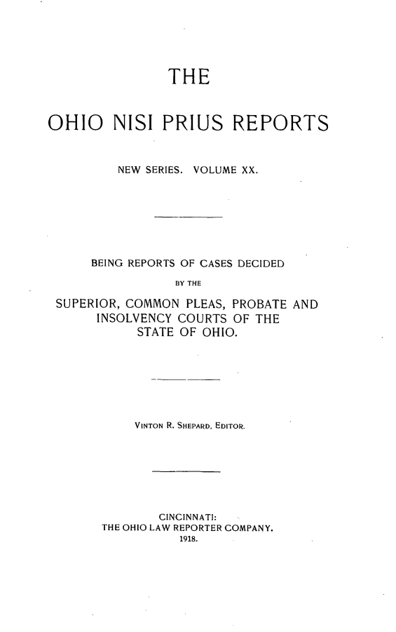handle is hein.statereports/ohnispns0020 and id is 1 raw text is: 





THE


OHIO     NISI PRIUS REPORTS



         NEW SERIES. VOLUME XX.








      BEING REPORTS OF CASES DECIDED

                 BY THE

 SUPERIOR, COMMON PLEAS, PROBATE AND
       INSOLVENCY COURTS OF THE
            STATE OF OHIO.


    VINTON R. SHEPARD, EDITOR.







        CINCINNATI:
THE OHIO LAW REPORTER COMPANY.
          1918.


