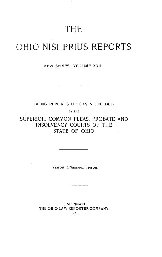 handle is hein.statereports/ohnispns0023 and id is 1 raw text is: 





                THE



OHIO     NISI PRIUS REPORTS



         NEW SERIES. VOLUME XXIII.








      BEING REPORTS OF CASES DECIDED
                 BY THE

 SUPERIOR, COMMON PLEAS, PROBATE AND
       INSOLVENCY COURTS OF THE
            STATE OF OHIO.


    VINTON R. SHEPARD, EDITOR.








        CINCINNATI:
THE OHIO LAW REPORTER COMPANY.
           1921.


