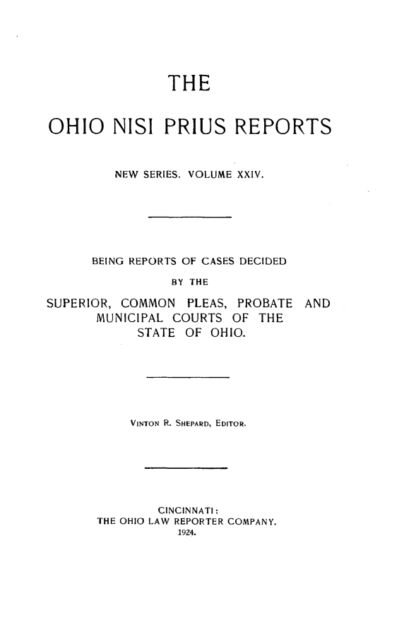 handle is hein.statereports/ohnispns0024 and id is 1 raw text is: 






THE


OHIO NISI PRIUS REPORTS



         NEW SERIES. VOLUME XXIV.







      BEING REPORTS OF CASES DECIDED

                BY THE


SUPERIOR, COMMON PLEAS, PROBATE
       MUNICIPAL COURTS OF THE
            STATE OF OHIO.


AND


    VINTON R. SHEPARD, EDITOR.







        CINCINNATI:
THE OHIO LAW REPORTER COMPANY.
           1924.



