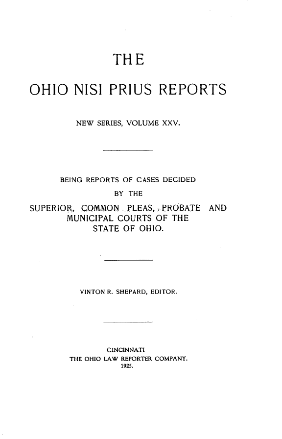 handle is hein.statereports/ohnispns0025 and id is 1 raw text is: 






                THE



OHIO    NISI PRIUS REPORTS



         NEW SERIES, VOLUME XXV.






      BEING REPORTS OF GASES DECIDED
                BY THE


SUPERIOR,. QOMMON .-PLEAS, ,:PROBATE
       MUNICIPAL COURTS OF THE
            STATE OF OHIO.


AND


VINTON R. SHEPARD, EDITOR.


       CINCINNATI
THE OHIO LAW REPORTER COMPANY.
          1925.


