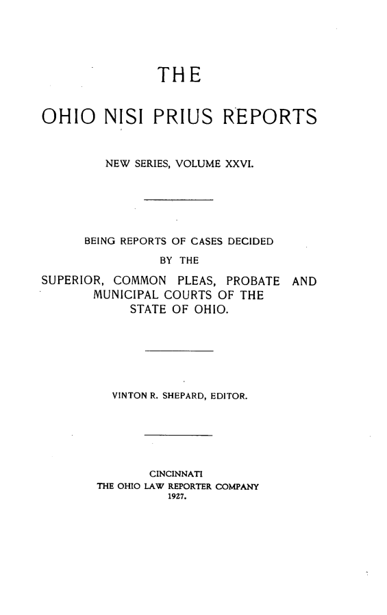 handle is hein.statereports/ohnispns0026 and id is 1 raw text is: 





               THE


OHIO    NISI PRIUS REPORTS



        NEW SERIES, VOLUME XXVI.






      BEING REPORTS OF CASES DECIDED

                BY THE


SUPERIOR, COMMON PLEAS, PROBATE
       MUNICIPAL COURTS OF THE
            STATE OF OHIO.


AND


VINTON R. SHEPARD, EDITOR.


       CINCINNATI
THE OHIO LAW REPORTER COMPANY
          19Z7.


