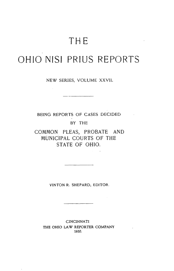 handle is hein.statereports/ohnispns0027 and id is 1 raw text is: 







THE


OHIO NISI PRIUS REPORTS



         NEW SERIES, VOLUME XXVII.






      BEING REPORTS OF CASES DECIDED

                BY THE

     COMMON PLEAS, PROBATE AND
       MUNICIPAL COURTS OF THE
            STATE OF OHIO.


VINTON R. SHEPARD, EDITOR.


       CINCINNATI
THE OHIO LAW REPORTER COMPANY
          1930.


