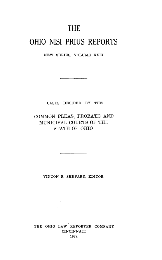handle is hein.statereports/ohnispns0029 and id is 1 raw text is: 





             THE


OHIO NISI PRIUS REPORTS


     NEW SERIES, VOLUME XXIX











     CASES DECIDED BY THE


  COMMON PLEAS, PROBATE AND
  MUNICIPAL COURTS OF THE
        STATE OF 01110











     VINTON R. SHEPARD, EDITOR











 THE OHIO LAW REPORTER COMPANY
           CINCINNATI
              1932.


