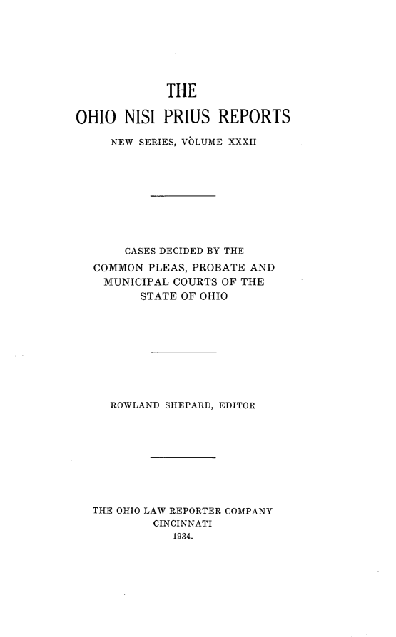 handle is hein.statereports/ohnispns0032 and id is 1 raw text is: 








             THE


OHIO NISI PRIUS REPORTS

     NEW SERIES, VOLUME XXXII










       CASES DECIDED BY THE

  COMMON PLEAS, PROBATE AND
    MUNICIPAL COURTS OF THE
         STATE OF OHIO










     ROWLAND SHEPARD, EDITOR










  THE OHIO LAW REPORTER COMPANY
           CINCINNATI
             1934.


