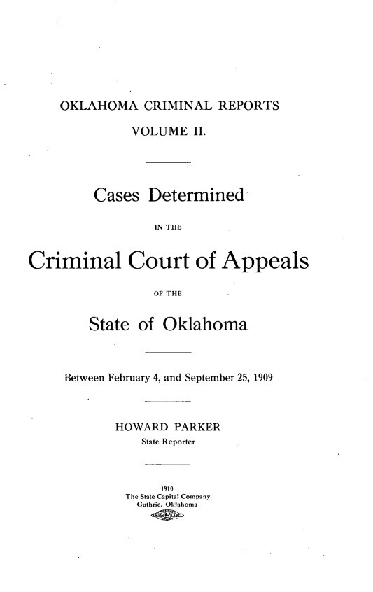 handle is hein.statereports/okcrimrp0002 and id is 1 raw text is: OKLAHOMA CRIMINAL REPORTS

VOLUME II.
Cases Determined
IN THE
Criminal Court of Appeals
OF THE

State of Oklahoma
Between February 4, and September 25, 1909
HOWARD PARKER
State Reporter

1910
The State Capital Company
Guthrie, Oklahoma


