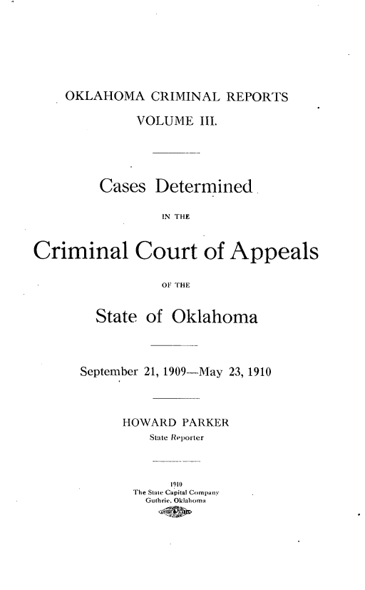 handle is hein.statereports/okcrimrp0003 and id is 1 raw text is: OKLAHOMA CRIMINAL REPORTS
VOLUME III.
Cases Determined.
IN THE
Criminal Court of Appeals
OF THE

State of Oklahoma
September 21, 1909-May 23, 1910
HOWARD PARKER
State Reporter
1910
The State Capital Company
Guthrie, Oklahoma


