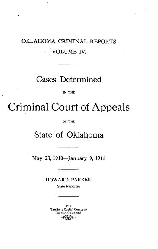 handle is hein.statereports/okcrimrp0004 and id is 1 raw text is: OKLAHOMA CRIMINAL REPORTS
VOLUME IV.
Cases Determined
IN THE
Criminal Court of Appeals
OF THE
State of Oklahoma
May 23, 1910-January 9, 1911
HOWARD PARKER
State Reporter
1911
The State Capital Company
Guthrie, Oklahoma


