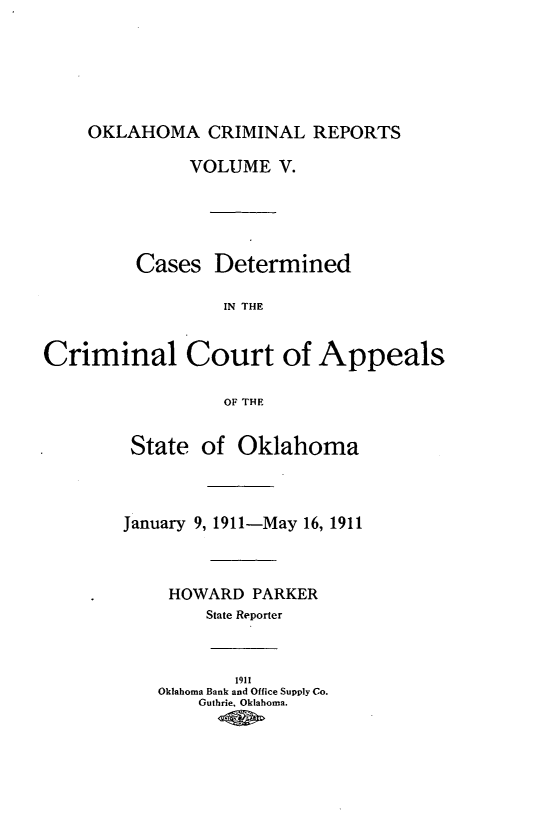 handle is hein.statereports/okcrimrp0005 and id is 1 raw text is: OKLAHOMA CRIMINAL REPORTS

VOLUME V.
Cases Determined
IN THE
Criminal Court of Appeals
OF THE

State of Oklahoma
January 9, 1911-May 16, 1911
HOWARD PARKER
State Reporter
1911
Oklahoma Bank and Office Supply Co.
Guthrie. Oklahoma.


