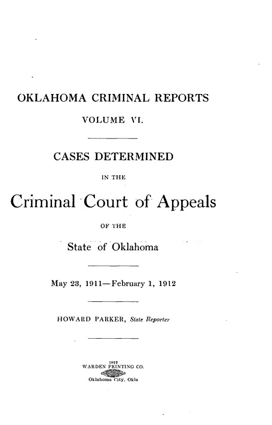 handle is hein.statereports/okcrimrp0006 and id is 1 raw text is: OKLAHOMA CRIMINAL REPORTS
VOLUME VI.
CASES DETERMINED
IN THE
Criminal -Court of Appeals
OF THE
State of Oklahoma
May 23, 1911-February 1, 1912
HOWARD PARKER, State Reporter
WARDEN PRINTING CO.
Oklahoma City, Okla



