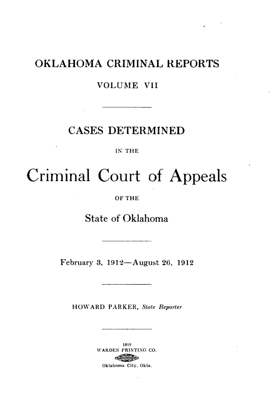 handle is hein.statereports/okcrimrp0007 and id is 1 raw text is: OKLAHOMA CRIMINAL REPORTS
VOLUME VII
CASES DETERMINED
IN THE
2riminal Court of Appeal
OF THE
State of Oklahoma
February 3, 1912-August 26, 1912
HOWARD PARKER, Stale Reporter
1912
WARDEN PRINTING CO.
Oklahoma City. Okla.

(

s


