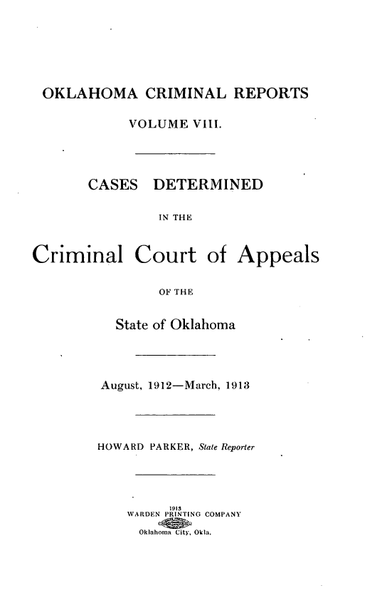 handle is hein.statereports/okcrimrp0008 and id is 1 raw text is: OKLAHOMA CRIMINAL REPORTS
VOLUME Viii.
CASES DETERMINED
IN THE
Criminal Court of Appeals
OF THE
State of Oklahoma
August, 1912-March, 1913
HOWARD PARKER, State Reporter
1913
WARDEN PRINTING COMPANY
Oklahoma City, Okla,


