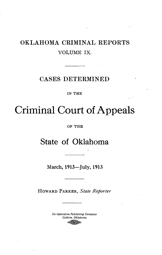 handle is hein.statereports/okcrimrp0009 and id is 1 raw text is: OKLAHOMA CRIMINAL REPORTS
VOLUME IX.
CASES DETERMINED
IN THE
Criminal Court of Appeals
OF THE

State of Oklahoma
March, 1913-July, 1913
HOWARD PARKER, State Reporter
Co-Operative Publishing Company
Guthrie, Oklahoma


